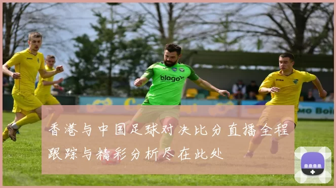香港与中国足球对决比分直播全程跟踪与精彩分析尽在此处