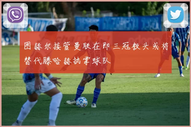 图赫尔接管曼联在即三冠教头或将替代滕哈赫执掌球队