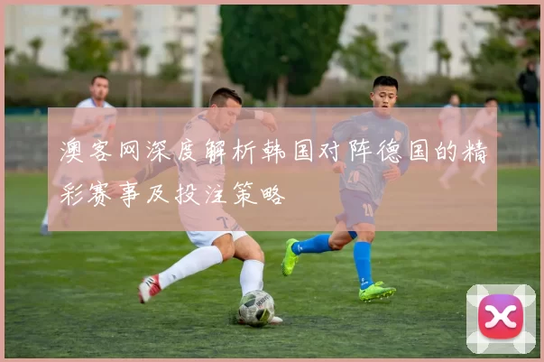 澳客网深度解析韩国对阵德国的精彩赛事及投注策略
