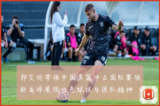 郭艾伦带领中国男篮冲击国际赛场新高峰展现出色球技与团队精神