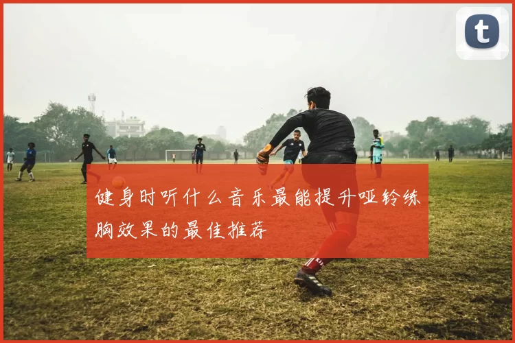 健身时听什么音乐最能提升哑铃练胸效果的最佳推荐