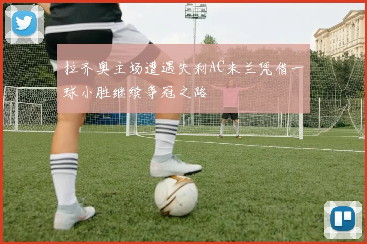 拉齐奥主场遭遇失利AC米兰凭借一球小胜继续争冠之路