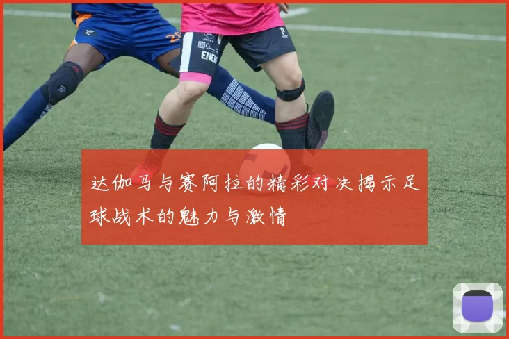 达伽马与赛阿拉的精彩对决揭示足球战术的魅力与激情