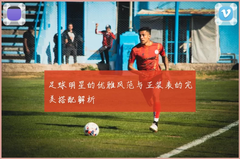 足球明星的优雅风范与正装表的完美搭配解析